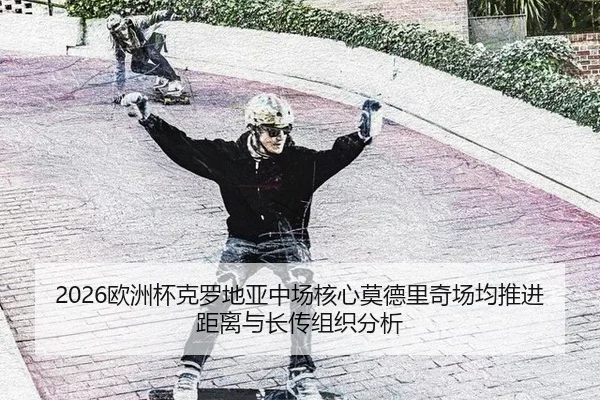2026欧洲杯克罗地亚中场核心莫德里奇场均推进距离与长传组织分析